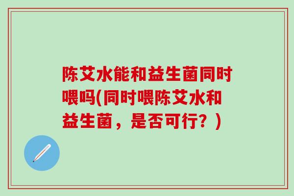 陈艾水能和益生菌同时喂吗(同时喂陈艾水和益生菌，是否可行？)