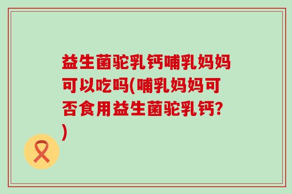 益生菌驼乳钙哺乳妈妈可以吃吗(哺乳妈妈可否食用益生菌驼乳钙？)