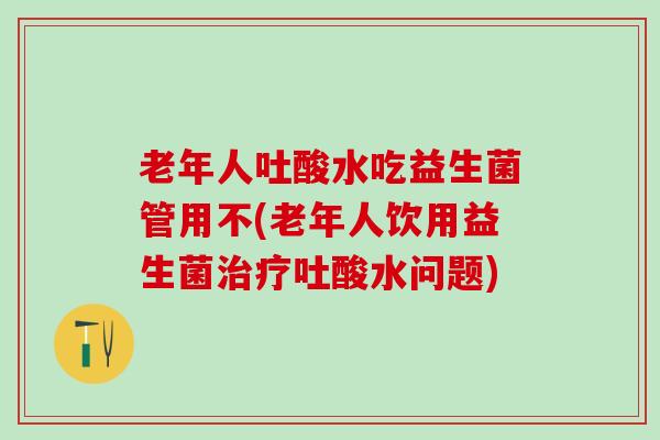 老年人吐酸水吃益生菌管用不(老年人饮用益生菌治疗吐酸水问题)