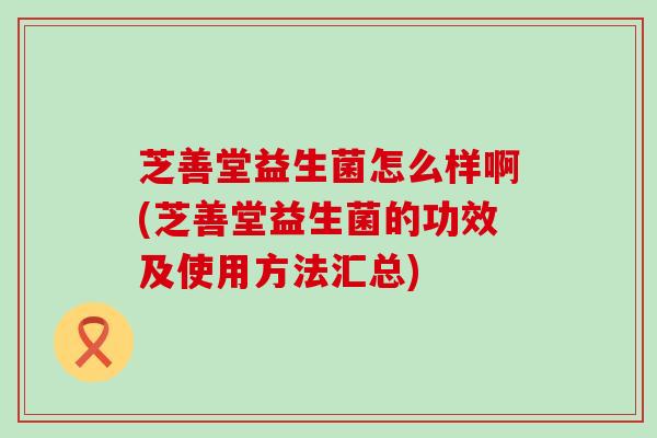 芝善堂益生菌怎么样啊(芝善堂益生菌的功效及使用方法汇总)