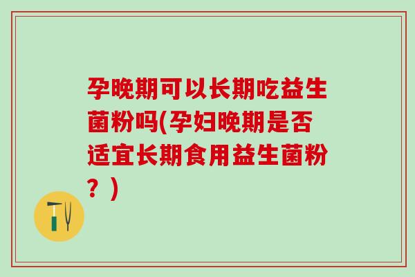 孕晚期可以长期吃益生菌粉吗(孕妇晚期是否适宜长期食用益生菌粉？)