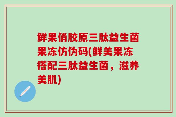 鲜果俏胶原三肽益生菌果冻仿伪码(鲜美果冻搭配三肽益生菌，滋养美肌)