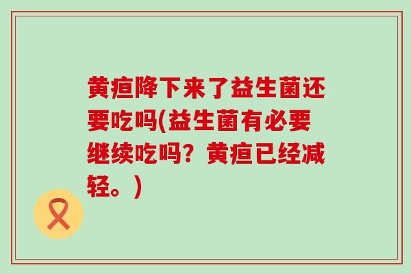 黄疸降下来了益生菌还要吃吗(益生菌有必要继续吃吗？黄疸已经减轻。)