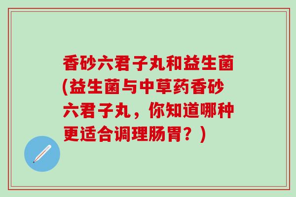 香砂六君子丸和益生菌(益生菌与中草药香砂六君子丸，你知道哪种更适合调理肠胃？)