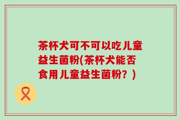 茶杯犬可不可以吃儿童益生菌粉(茶杯犬能否食用儿童益生菌粉？)
