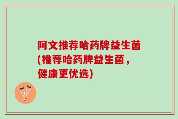 阿文推荐哈药牌益生菌(推荐哈药牌益生菌，健康更优选)