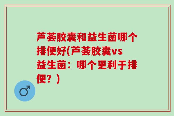 芦荟胶囊和益生菌哪个排便好(芦荟胶囊vs益生菌：哪个更利于排便？)