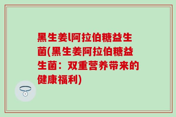 黑生姜l阿拉伯糖益生菌(黑生姜阿拉伯糖益生菌：双重营养带来的健康福利)