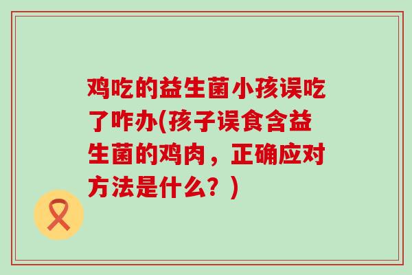鸡吃的益生菌小孩误吃了咋办(孩子误食含益生菌的鸡肉，正确应对方法是什么？)