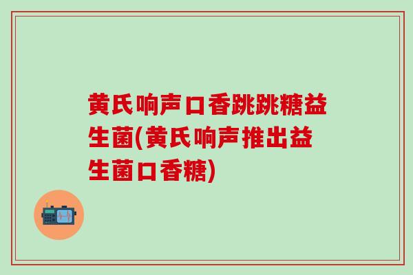 黄氏响声口香跳跳糖益生菌(黄氏响声推出益生菌口香糖)