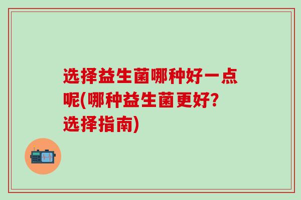 选择益生菌哪种好一点呢(哪种益生菌更好？选择指南)