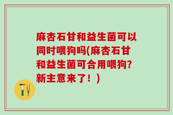 麻杏石甘和益生菌可以同时喂狗吗(麻杏石甘和益生菌可合用喂狗?新主意来了!) 麻杏石甘和益生菌可以同时喂狗吗(麻杏石甘和益生菌可合用喂狗?新主意来了!)