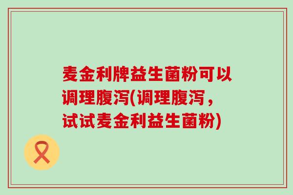 麦金利牌益生菌粉可以调理腹泻(调理腹泻，试试麦金利益生菌粉)