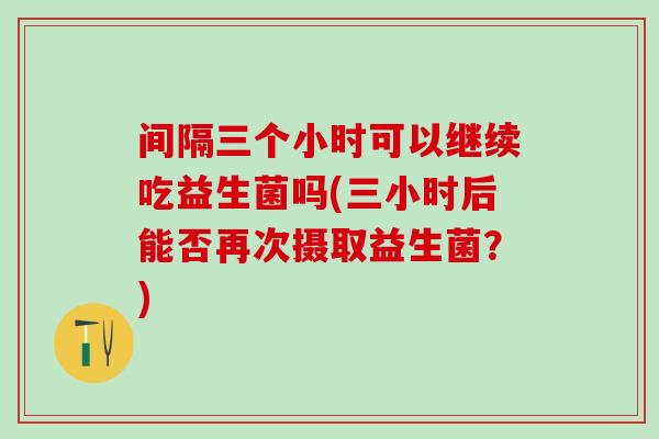 间隔三个小时可以继续吃益生菌吗(三小时后能否再次摄取益生菌?) 间隔三个小时可以继续吃益生菌吗(三小时后能否再次摄取益生菌?)