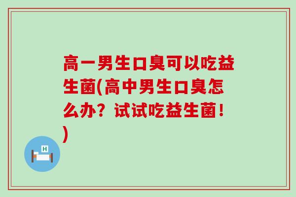 高一男生口臭可以吃益生菌(高中男生口臭怎么办？试试吃益生菌！)