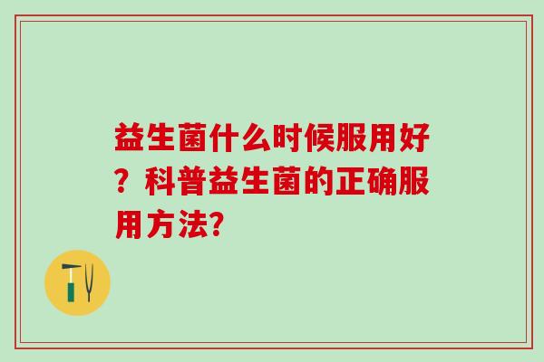 益生菌什么时候服用好?科普益生菌的正确服用方法? 益生菌什么时候服用好?科普益生菌的正确服用方法?