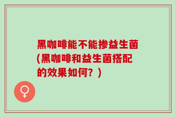 黑咖啡能不能掺益生菌(黑咖啡和益生菌搭配的效果如何？)