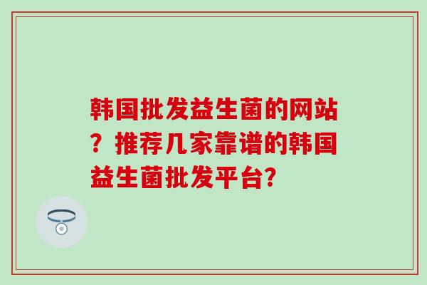 韩国批发益生菌的网站？推荐几家靠谱的韩国益生菌批发平台？