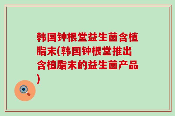 韩国钟根堂益生菌含植脂末(韩国钟根堂推出含植脂末的益生菌产品)