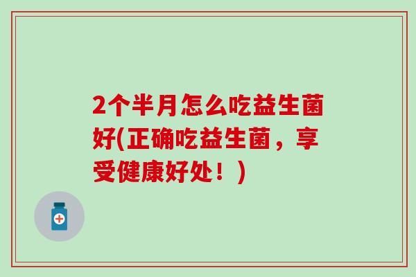 2个半月怎么吃益生菌好(正确吃益生菌，享受健康好处！)