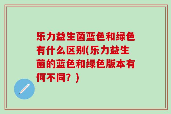 乐力益生菌蓝色和绿色有什么区别(乐力益生菌的蓝色和绿色版本有何不同？)
