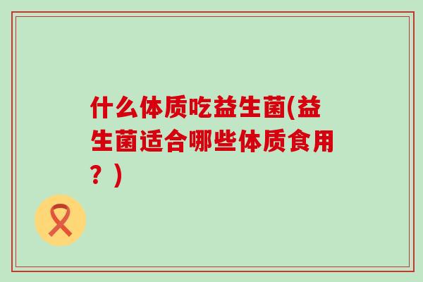 什么体质吃益生菌(益生菌适合哪些体质食用?) 什么体质吃益生菌(益生菌适合哪些体质食用?)