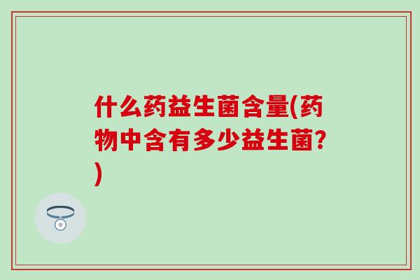 什么药益生菌含量(药物中含有多少益生菌？)