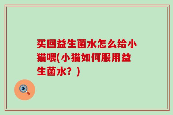 买回益生菌水怎么给小猫喂(小猫如何服用益生菌水？)