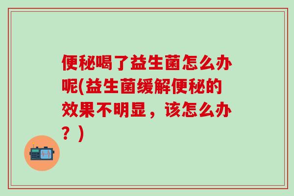 便秘喝了益生菌怎么办呢(益生菌缓解便秘的效果不明显，该怎么办？)