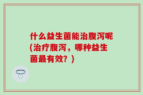 什么益生菌能治腹泻呢(治疗腹泻，哪种益生菌最有效？)