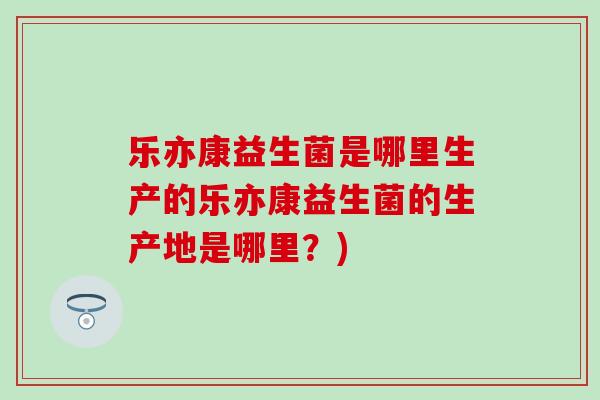 乐亦康益生菌是哪里生产的乐亦康益生菌的生产地是哪里？)