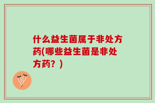 什么益生菌属于非处方药(哪些益生菌是非处方药？)