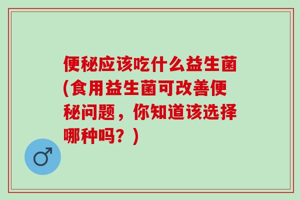 便秘应该吃什么益生菌(食用益生菌可改善便秘问题，你知道该选择哪种吗？)