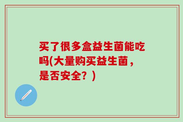 买了很多盒益生菌能吃吗(大量购买益生菌，是否安全？)