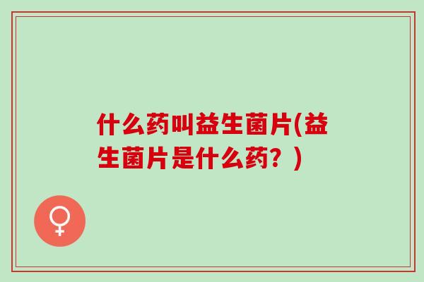 什么药叫益生菌片(益生菌片是什么药？)