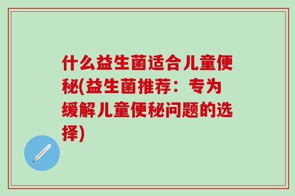 什么益生菌适合儿童便秘(益生菌推荐：专为缓解儿童便秘问题的选择)