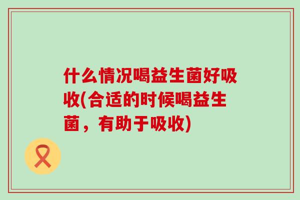 什么情况喝益生菌好吸收(合适的时候喝益生菌，有助于吸收)