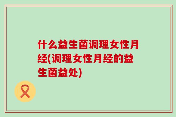 什么益生菌调理女性月经(调理女性月经的益生菌益处)