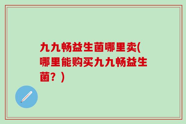 九九畅益生菌哪里卖(哪里能购买九九畅益生菌？)