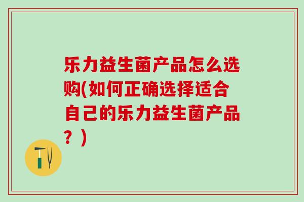 乐力益生菌产品怎么选购(如何正确选择适合自己的乐力益生菌产品？)