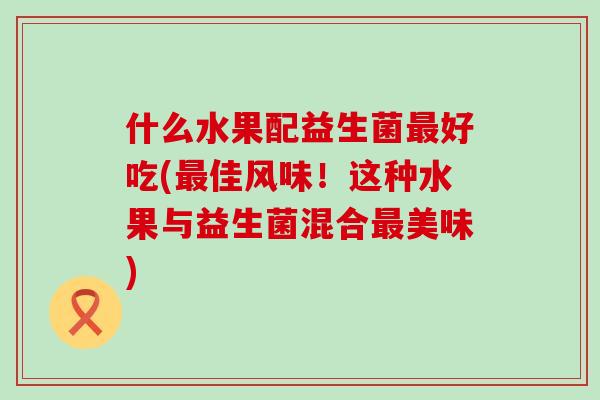 什么水果配益生菌最好吃(最佳风味！这种水果与益生菌混合最美味)