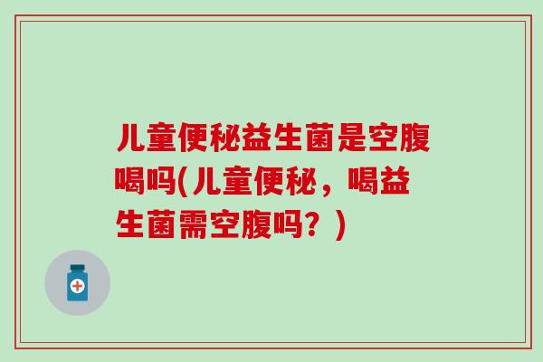 儿童便秘益生菌是空腹喝吗(儿童便秘，喝益生菌需空腹吗？)