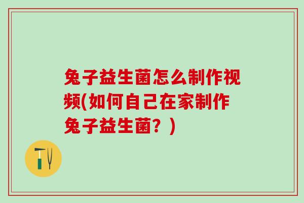 兔子益生菌怎么制作视频(如何自己在家制作兔子益生菌？)