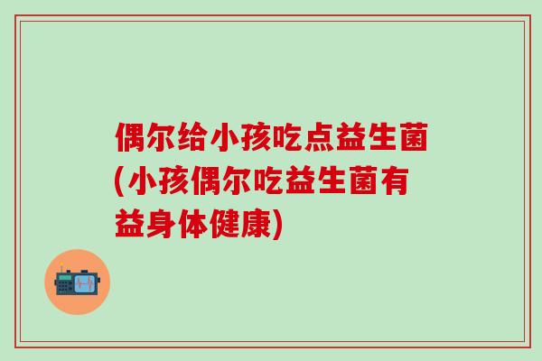 偶尔给小孩吃点益生菌(小孩偶尔吃益生菌有益身体健康)