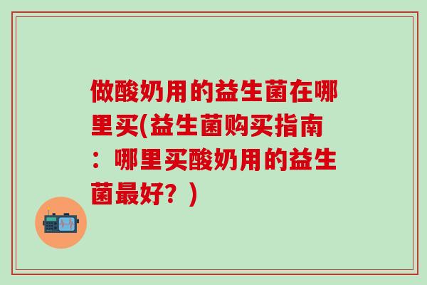 做酸奶用的益生菌在哪里买(益生菌购买指南:哪里买酸奶用的益生菌好?) 做酸奶用的益生菌在哪里买(益生菌购买指南:哪里买酸奶用的益生菌好?)