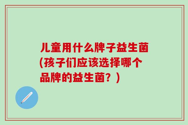 儿童用什么牌子益生菌(孩子们应该选择哪个品牌的益生菌？)