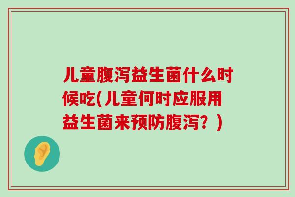 儿童腹泻益生菌什么时候吃(儿童何时应服用益生菌来预防腹泻？)