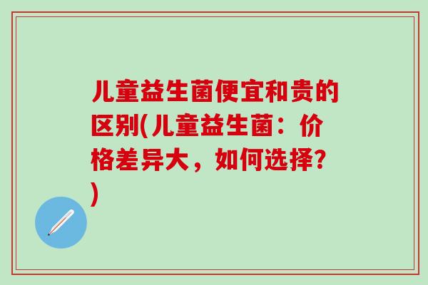 儿童益生菌便宜和贵的区别(儿童益生菌：价格差异大，如何选择？)