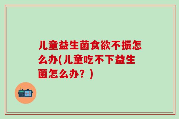 儿童益生菌不振怎么办(儿童吃不下益生菌怎么办?) 儿童益生菌不振怎么办(儿童吃不下益生菌怎么办?)