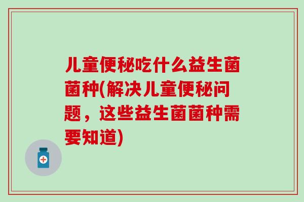 儿童吃什么益生菌菌种(解决儿童问题,这些益生菌菌种需要知道) 儿童吃什么益生菌菌种(解决儿童问题,这些益生菌菌种需要知道)
